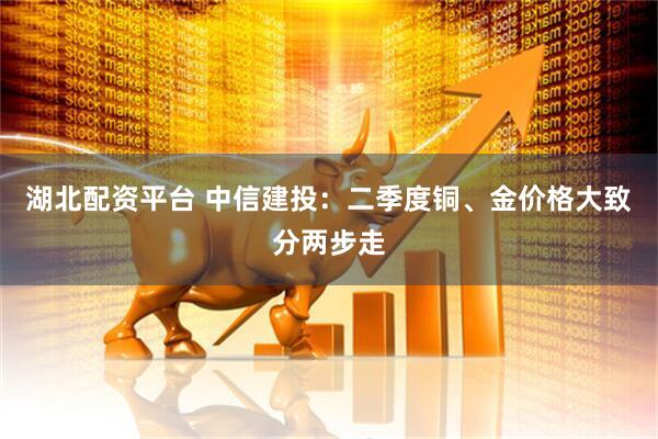 湖北配资平台 中信建投：二季度铜、金价格大致分两步走