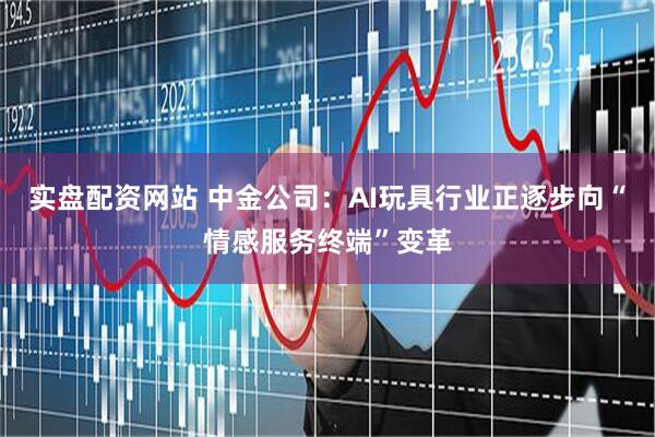 实盘配资网站 中金公司：AI玩具行业正逐步向“情感服务终端”变革