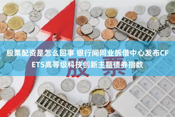 股票配资是怎么回事 银行间同业拆借中心发布CFETS高等级科技创新主题债券指数