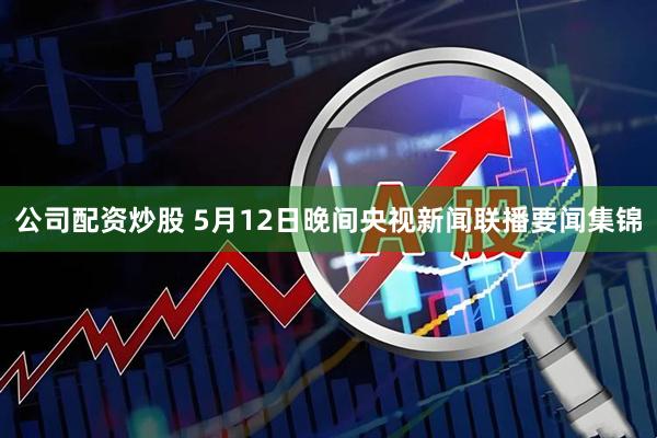 公司配资炒股 5月12日晚间央视新闻联播要闻集锦