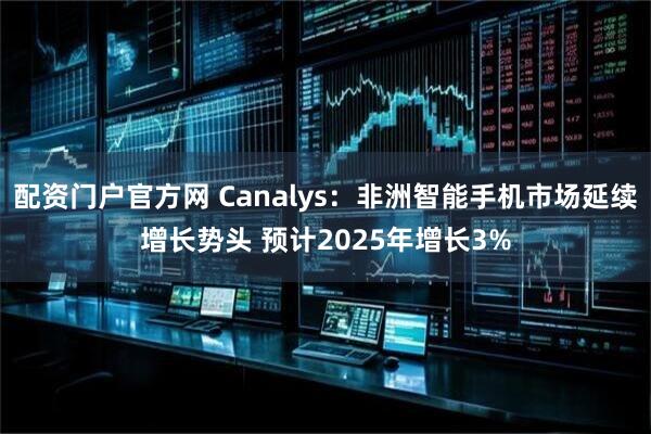 配资门户官方网 Canalys：非洲智能手机市场延续增长势头 预计2025年增长3%