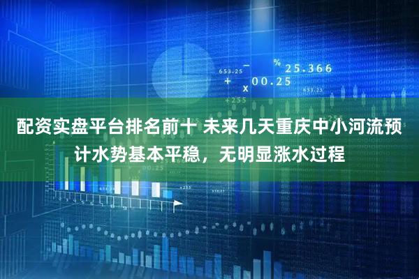 配资实盘平台排名前十 未来几天重庆中小河流预计水势基本平稳，无明显涨水过程