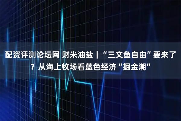 配资评测论坛网 财米油盐｜“三文鱼自由”要来了？从海上牧场看蓝色经济“掘金潮”