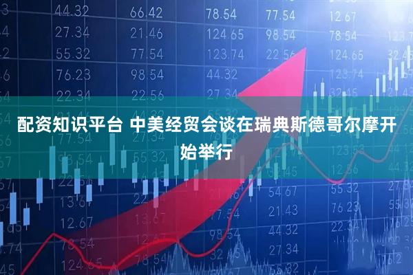 配资知识平台 中美经贸会谈在瑞典斯德哥尔摩开始举行