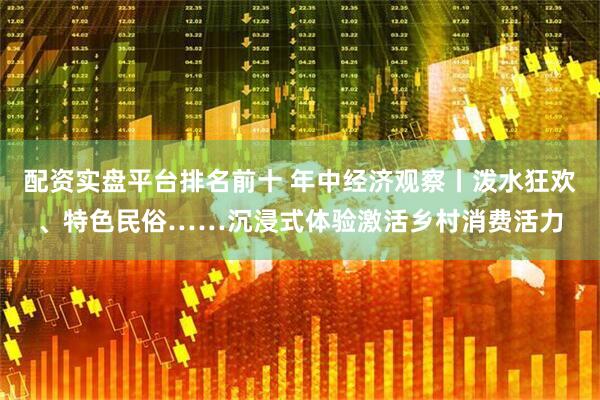 配资实盘平台排名前十 年中经济观察丨泼水狂欢、特色民俗……沉浸式体验激活乡村消费活力