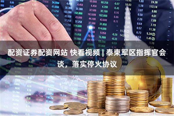 配资证券配资网站 快看视频 | 泰柬军区指挥官会谈，落实停火协议