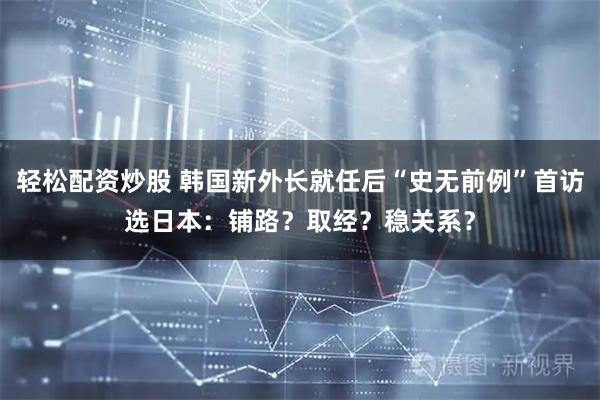 轻松配资炒股 韩国新外长就任后“史无前例”首访选日本：铺路？取经？稳关系？