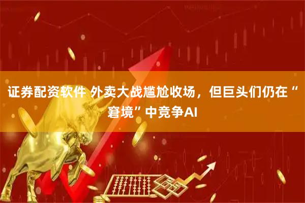 证券配资软件 外卖大战尴尬收场，但巨头们仍在“窘境”中竞争AI