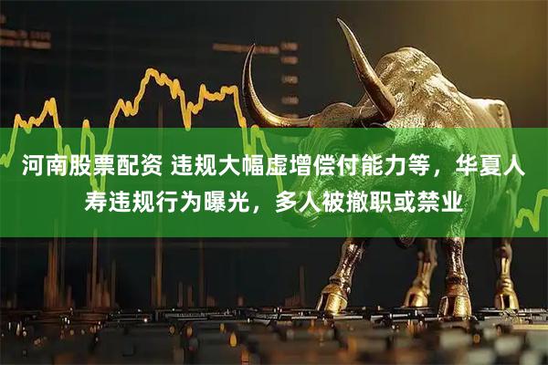 河南股票配资 违规大幅虚增偿付能力等，华夏人寿违规行为曝光，多人被撤职或禁业