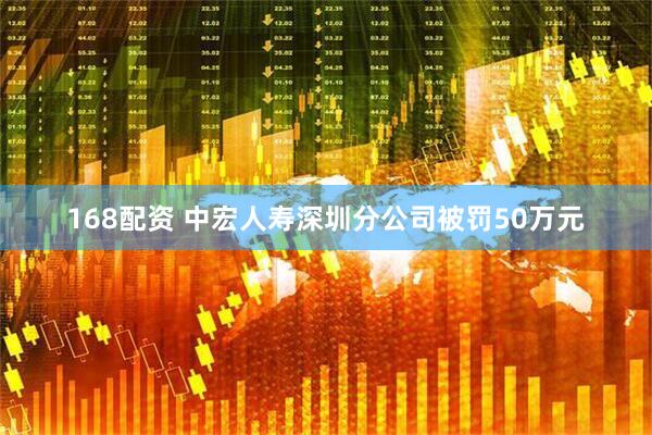 168配资 中宏人寿深圳分公司被罚50万元
