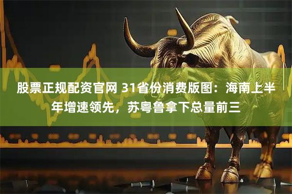股票正规配资官网 31省份消费版图：海南上半年增速领先，苏粤鲁拿下总量前三