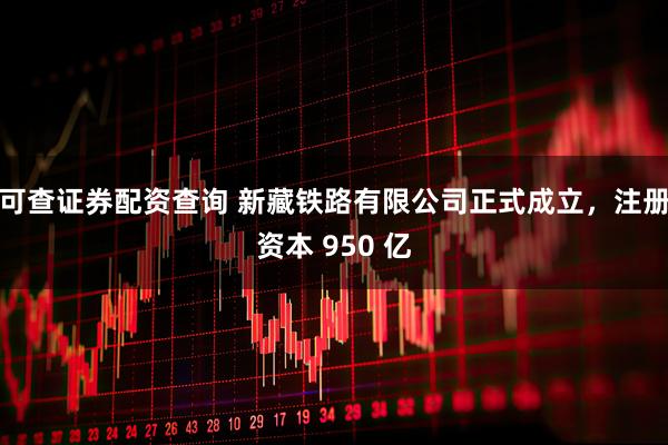 可查证券配资查询 新藏铁路有限公司正式成立，注册资本 950 亿