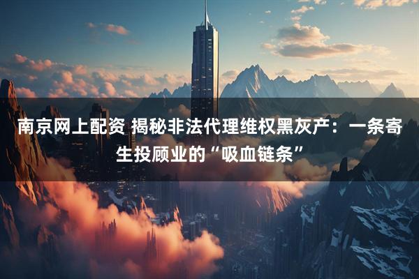 南京网上配资 揭秘非法代理维权黑灰产：一条寄生投顾业的“吸血链条”