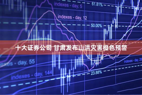 十大证券公司 甘肃发布山洪灾害橙色预警