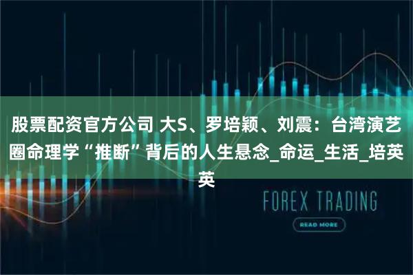 股票配资官方公司 大S、罗培颖、刘震：台湾演艺圈命理学“推断”背后的人生悬念_命运_生活_培英