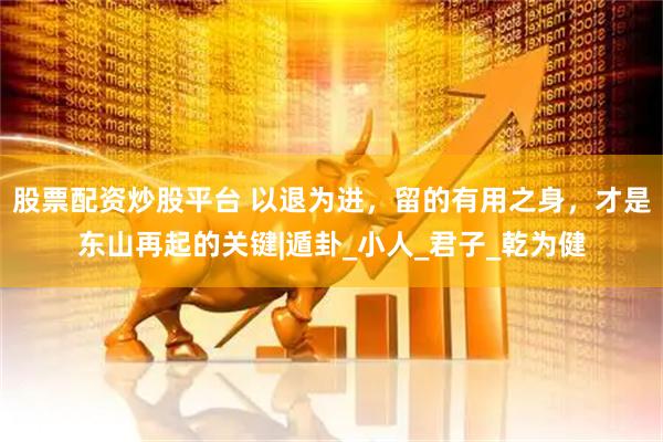 股票配资炒股平台 以退为进，留的有用之身，才是东山再起的关键|遁卦_小人_君子_乾为健
