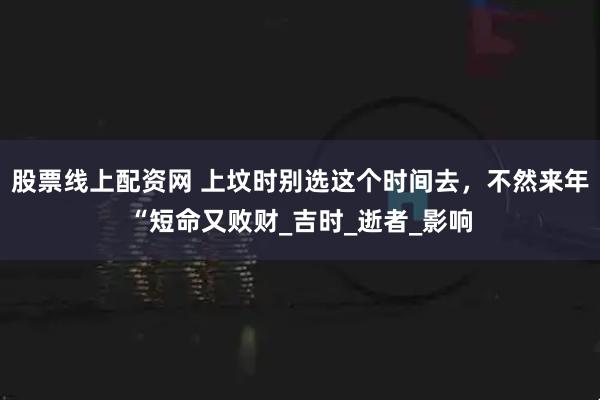 股票线上配资网 上坟时别选这个时间去，不然来年“短命又败财_吉时_逝者_影响