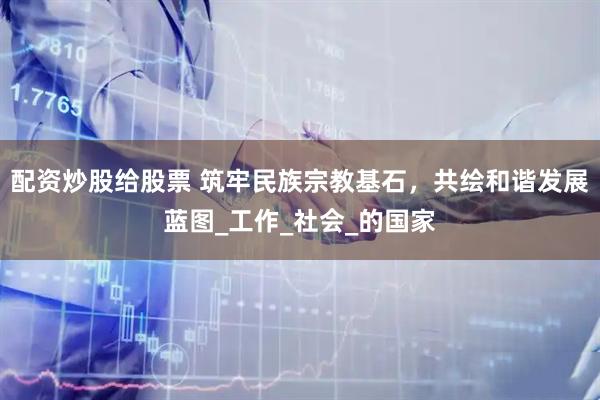 配资炒股给股票 筑牢民族宗教基石，共绘和谐发展蓝图_工作_社会_的国家