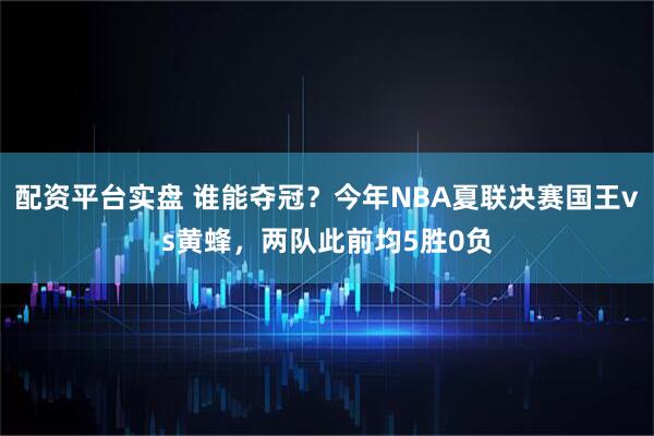 配资平台实盘 谁能夺冠？今年NBA夏联决赛国王vs黄蜂，两队此前均5胜0负