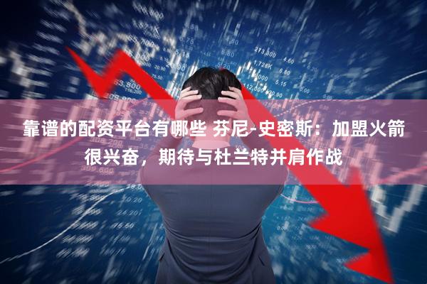 靠谱的配资平台有哪些 芬尼-史密斯：加盟火箭很兴奋，期待与杜兰特并肩作战