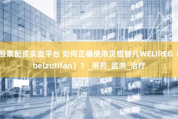 股票配资实盘平台 如何正确使用贝组替凡WELIREG（belzutifan）？_用药_监测_治疗