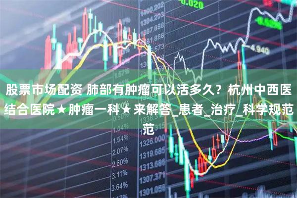 股票市场配资 肺部有肿瘤可以活多久？杭州中西医结合医院★肿瘤一科★来解答_患者_治疗_科学规范