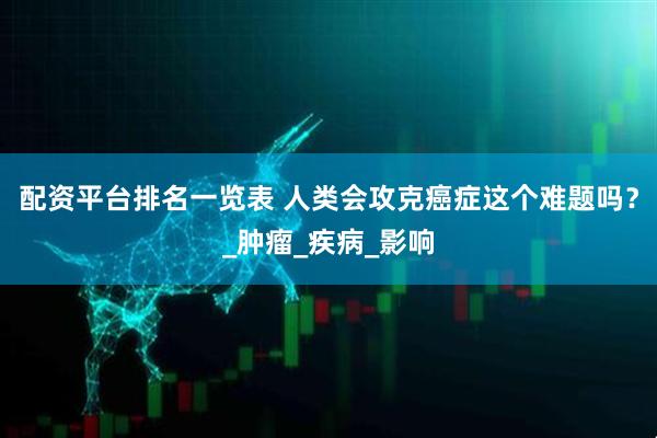 配资平台排名一览表 人类会攻克癌症这个难题吗？_肿瘤_疾病_影响