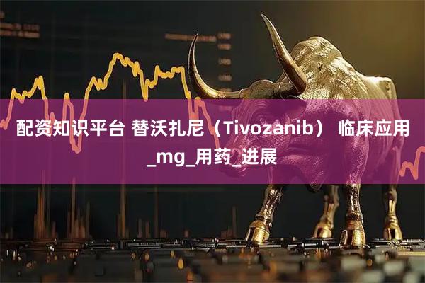 配资知识平台 替沃扎尼（Tivozanib） 临床应用_mg_用药_进展