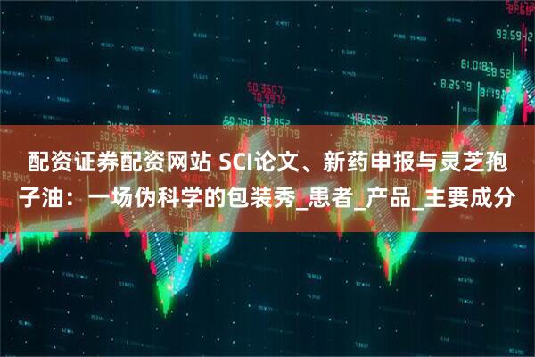 配资证券配资网站 SCI论文、新药申报与灵芝孢子油：一场伪科学的包装秀_患者_产品_主要成分