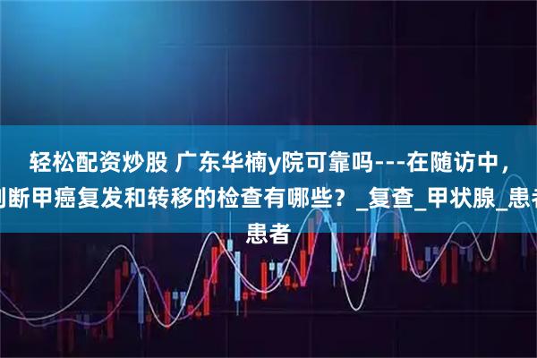 轻松配资炒股 广东华楠y院可靠吗---在随访中，判断甲癌复发和转移的检查有哪些？_复查_甲状腺_患者