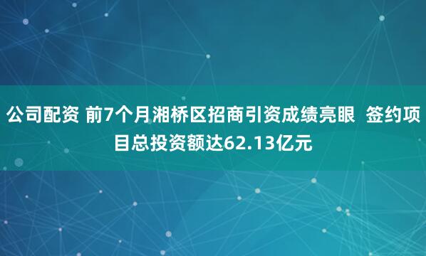 公司配资 前7个月湘桥区招商引资成绩亮眼  签约项目总投资额达62.13亿元