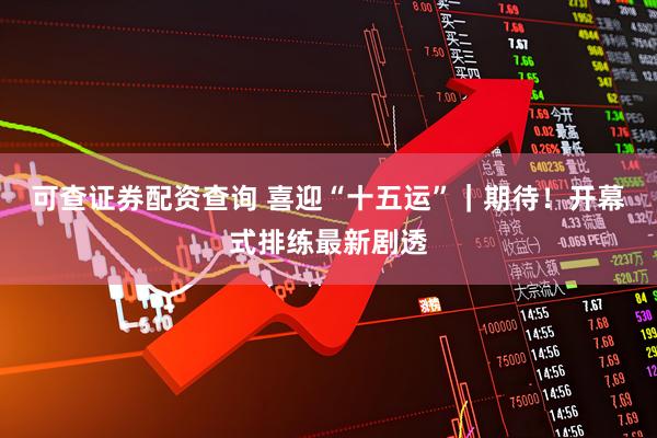 可查证券配资查询 喜迎“十五运”｜期待！开幕式排练最新剧透