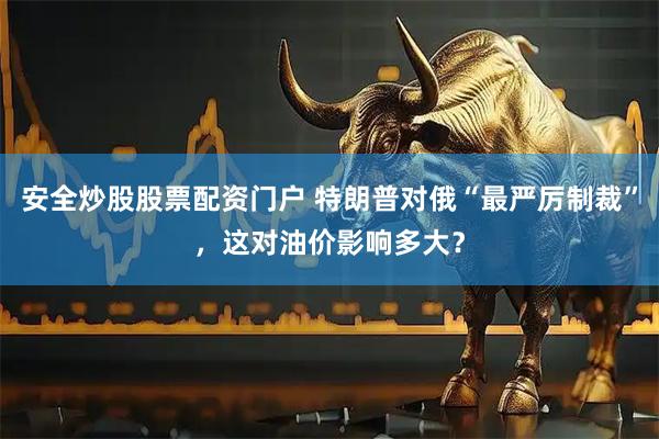 安全炒股股票配资门户 特朗普对俄“最严厉制裁”，这对油价影响多大？