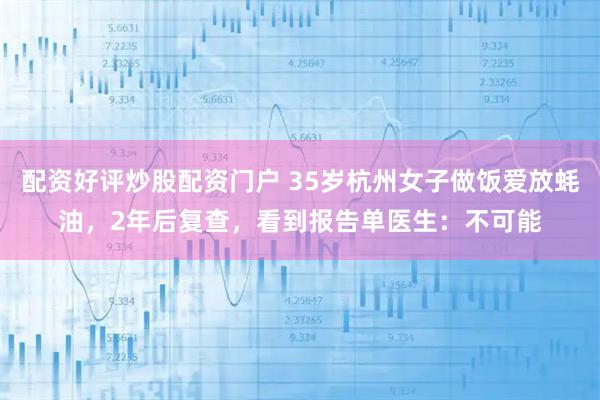 配资好评炒股配资门户 35岁杭州女子做饭爱放蚝油，2年后复查，看到报告单医生：不可能