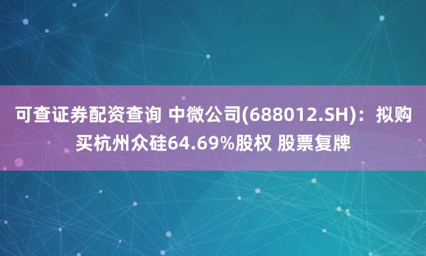 可查证券配资查询 中微公司(688012.SH)：拟购买杭州众硅64.69%股权 股票复牌