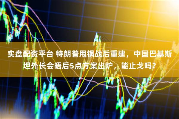 实盘配资平台 特朗普甩锅战后重建,中国巴基斯坦外长会晤后5点方案出炉,能止戈吗?