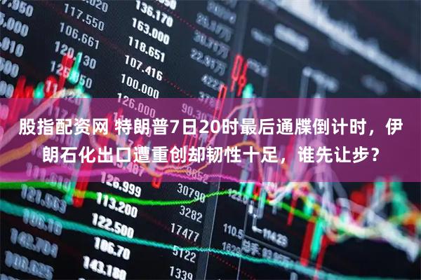 股指配资网 特朗普7日20时最后通牒倒计时,伊朗石化出口遭重创却韧性十足,谁先让步?