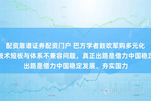 配资靠谱证券配资门户 巴方学者鼓吹军购多元化,却无视土耳其技术短板与体系不兼容问题,真正出路是借力中国稳定发展、夯实国力