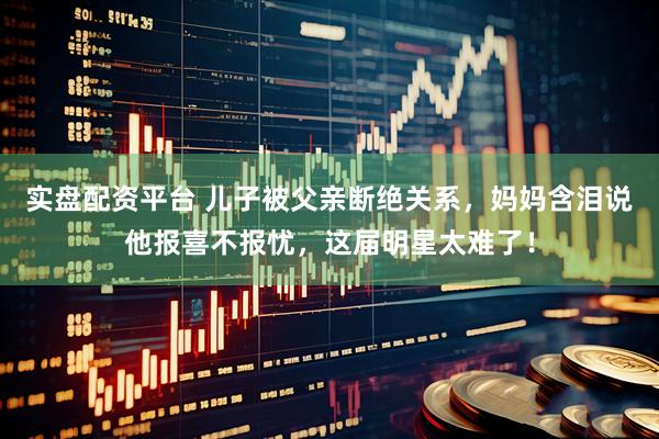 实盘配资平台 儿子被父亲断绝关系,妈妈含泪说他报喜不报忧,这届明星太难了!